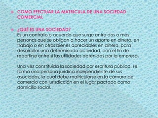 COMO EFECTUAR LA MATRICULA DE UNA SOCIEDAD COMERCIAL¿QUÉ ES UNA SOCIEDAD?Es un contrato o acuerdo que surge entre dos o más personas que se obligan a hacer un aporte en dinero, en trabajo o en otros bienes apreciables en dinero, para desarrollar una determinada actividad, con el fin de repartirse entre sí las utilidades obtenidas por la empresa. Una vez constituida la sociedad por escritura pública, se forma una persona jurídica independiente de sus asociados, la cual debe matricularse en la cámara de comercio con jurisdicción en el lugar pactado como domicilio social. 