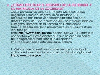 ¿CÓMO EFECTUAR EL REGISTRO DE LA ESCRITURA Y LA MATRÍCULA DE LA SOCIEDAD?                         Ahora para matricularse en el Registro Mercantil  debe diligenciar primero el Registro Único Tributario (RUT) De acuerdo con la nueva normatividad tributaria de la DIAN, La partir del 1 de febrero de 2005 para matricularse en el Registro Mercantil de la Cámara de Comercio de Cúcuta, deberá inscribirse previamente en el Registro Único Tributario (RUT) Entre http://www.dian.gov.co/ opción "Nuevo RUT". Entre a la opción "Nuevos Comerciantes que aún no cuentan con el NIT" y diligencie el formulario que allí aparece. Una vez diligenciado este formulario, deberá:    1. Verificar que no exista un nombre o razón social igual o similar al establecimiento de comercio. Visite la página web http://www.rue.org.co