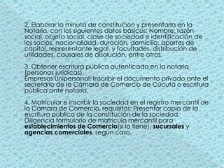 2. Elaborar la minuta de constitución y presentarla en la Notaria, con los siguientes datos básicos: Nombre, razón social, objeto social, clase de sociedad e identificación de los socios, nacionalidad, duración, domicilio, aportes de capital, representante legal, y facultades, distribución de utilidades, causales de disolución, entre otros. 3. Obtener escritura pública autenticada en la notaria (personas jurídicas). Empresas Unipersonal: Inscribir el documento privado ante el secretario de la Cámara de Comercio de Cúcuta o escritura pública ante notaria. 4. Matricular e inscribir la sociedad en el registro mercantil de la Cámara de Comercio, requisitos: Presentar copia de la escritura pública de la constitución de la sociedad. Diligencia formulario de matricula mercantil para establecimientos de Comercio(si lo tiene), sucursales y agencias comerciales, según caso. 