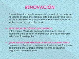 RENOVACIÓNPara obtener los beneficios que de la matrícula se derivan y no incurrir en sanciones legales, ésta debe renovarse todos los años dentro de los tres primeros meses y sin importar la fecha en que se haya efectuado. ARTICULO 33 DEL CÓDIGO DE COMERCIOEntre Enero y Marzo de cada año debe renovarse la matricula, para obtener los beneficios que de el derivan y evitar sanciones legales.¿PARA QUE SE DEBE RENOVAR LA MATRICULA MERCANTIL?Tienen como finalidad mantener actualizada su información comercial para su propio interés y el que de quienes negocian con su empresa. 