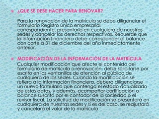 ¿QUE SE DEBE HACER PARA RENOVAR?Para la renovación de la matrícula se debe diligenciar el formulario Registro único empresarial correspondiente, presentarlo en cualquiera de nuestras sedes y cancelar los derechos respectivos. Recuerde que la información financiera debe corresponder al balance con corte a 31 de diciembre del año inmediatamente anterior. MODIFICACIÓN DE LA INFORMACIÓN DE LA MATRÍCULA     Cualquier modificación que afecte el contenido del formulario de matrícula o renovación, debe solicitarse por escrito en las ventanillas de atención al público de cualquiera de las sedes. Cuando la modificación se refiera a la información financiera, deberá diligenciarse un nuevo formulario que contenga el estado actualizado de estos datos, y además, acompañar certificación o balance suscrito por el contador de la sociedad o el revisor fiscal. La solicitud de modificación se presentará en cualquiera de nuestras sedes y si es del caso, se reajustará y cancelará el valor de la matrícula 