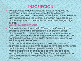 INSCRIPCIÓNTiene por objeto darle publicidad a los actos que la ley determina y que sólo surte efectos frente a terceras personas, desde el momento de la inscripción. De este modo la ley garantiza que los terceros conozcan aquellos actos realizados por los comerciantes, en los cuales tengan algún interés. ¿QUE ES LA INSCRIPCIÓN?Es una de las funciones de la Cámaras de Comercio a la cual se le denomina la inscripción o anotación de los diferentes actos u operaciones, libros y documentos que sean de carácter mercantil, o que afecten a la persona del comerciante, con el fin de darles publicidad y los efectos jurídicos que la ley señala.Dicha publicidad supone que cualquier persona podrá examinar los libros y archivos en que se lleva el registro, tomar anotaciones y obtener copias de los mismos. Así mismo, cualquier persona puede obtener prueba de la inscripción de un acto en el Registro Mercantil, mediante la solicitud del respectivo certificado a la Cámara de Comercio.