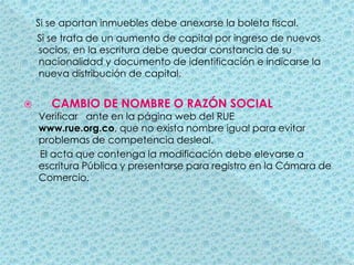 Si se aportan inmuebles debe anexarse la boleta fiscal.     Si se trata de un aumento de capital por ingreso de nuevos socios, en la escritura debe quedar constancia de su nacionalidad y documento de identificación e indicarse la nueva distribución de capital.CAMBIO DE NOMBRE O RAZÓN SOCIAL       Verificar   ante en la página web del RUE www.rue.org.co, que no exista nombre igual para evitar problemas de competencia desleal.      El acta que contenga la modificación debe elevarse a escritura Pública y presentarse para registro en la Cámara de Comercio.