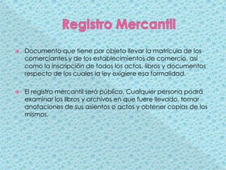 Registro MercantilDocumento que tiene por objeto llevar la matrícula de los comerciantes y de los establecimientos de comercio, así como la inscripción de todos los actos, libros y documentos respecto de los cuales la ley exigiere esa formalidad. El registro mercantil será público. Cualquier persona podrá examinar los libros y archivos en que fuere llevado, tomar anotaciones de sus asientos o actos y obtener copias de los mismos.