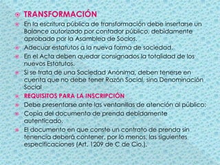 TRANSFORMACIÓNEn la escritura pública de transformación debe insertarse un Balance autorizado por contador público, debidamente aprobado por la Asamblea de Socios.Adecuar estatutos a la nueva forma de sociedad.En el Acta deben quedar consignados la totalidad de los nuevos Estatutos.Si se trata de una Sociedad Anónima, deben tenerse en cuenta que no debe tener Razón Social, sino Denominación SocialREQUISITOS PARA LA INSCRIPCIÓNDebe presentarse ante las ventanillas de atención al público:Copia del documento de prenda debidamente autenticado.El documento en que conste un contrato de prenda sin tenencia deberá contener, por lo menos, las siguientes especificaciones (Art. 1209 de C de Cio.).