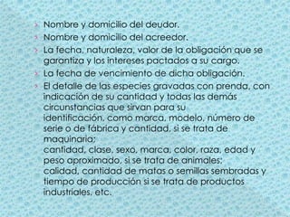 Nombre y domicilio del deudor.Nombre y domicilio del acreedor.La fecha, naturaleza, valor de la obligación que se garantiza y los intereses pactados a su cargo.La fecha de vencimiento de dicha obligación.El detalle de las especies gravadas con prenda, con indicación de su cantidad y todas las demás circunstancias que sirvan para su identificación, como marca, modelo, número de serie o de fábrica y cantidad, si se trata de maquinaria; cantidad, clase, sexo, marca, color, raza, edad y peso aproximado, si se trata de animales; calidad, cantidad de matas o semillas sembradas y tiempo de producción si se trata de productos industriales, etc.
