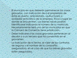 El Municipio en que deberán permanecer las cosas gravadas, con indicación de si el propietario de éstas es dueño, arrendatario, usufructuario o acreedor anticrético de la empresa, finca o lugar en donde se encuentren. Los bienes raíces podrán identificarse indicando el número de su matrícula. Necesariamente será uno de los municipios en que la Cámara de Comercio tiene jurisdicción.Debe indicarse si las cosas gravadas pertenecen al deudor o a un tercero que ha consentido en el gravamen.La indicación de la fecha, el valor de los contratos de seguros y el nombre de la compañía aseguradora, en el caso de que los bienes gravados estén asegurados.