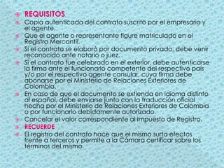 REQUISITOSCopia autenticada del contrato suscrito por el empresario y el agente.Que el agente o representante figure matriculado en el Registro Mercantil.Si el contrato se elaboró por documento privado, debe venir reconocido ante notario o juez.Si el contrato fue celebrado en el exterior, debe autenticarse la firma ante el funcionario competente del respectivo país y/o por el respectivo agente consular, cuya firma debe abonarse por el Ministerio de Relaciones Exteriores de Colombia.En caso de que el documento se extienda en idioma distinto al español, debe enviarse junto con la traducción oficial hecha por el Ministerio de Relaciones Exteriores de Colombia o por funcionario debidamente autorizado.Cancelar el valor correspondiente al Impuesto de Registro.RECUERDEEl registro del contrato hace que el mismo surta efectos frente a terceros y permite a la Cámara certificar sobre los términos del mismo.