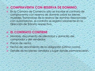 COMPRAVENTA CON RESERVA DE DOMINIO En la Cámara de Comercio sólo se inscribe el contrato de compraventa con reserva de dominio sobre los bienes muebles. Tratándose de la reserva de dominio relacionada con automotores, el contrato se registra solamente en la Dirección de Tránsito respectiva.EL CONTRATO CONTIENENombre, documento de identidad y domicilio del comprador y del vendedor.Precio de venta.Fecha de vencimiento de la obligación (última cuota).Detalle de los bienes vendidos y lugar donde permanecerán.