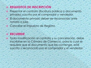 REQUISITOS DE INSCRIPCIÓNPresentar el contrato (Escritura pública o documento privado) suscrito por el comprador y vendedor.El documento privado deber ser reconocido ante notario o juez.Cancelar el Impuesto de Registro.RECUERDEToda modificación al contrato y su cancelación, debe inscribirse en la Cámara de Comercio, para lo cual se requiere que el documento que las contenga, esté suscrito y reconocido por el comprador y el vendedor.