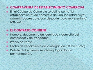 COMPRAVENTA DE ESTABLECIMIENTO COMERCIALEn el Código de Comercio se define como "los establecimientos de comercio de una sociedad cuyos administradores carezcan de poder para representarla" (Art. 264).EL CONTRATO CONTIENENombre, documento de identidad y domicilio del comprador y del vendedor.Precio de venta.Fecha de vencimiento de la obligación (última cuota).Detalle de los bienes vendidos y lugar donde permanecerán.