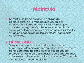 MatrículaLa matrícula hace pública la calidad de comerciante, en la medida que visualiza al comerciante frente a potenciales clientes que consulten el registro. Contiene información básica sobre los datos personales o empresariales y sobre la situación económica de las empresas legalmente constituidas. PERSONA NATURALSon personas todos los individuos de especie humana, cualquiera que sea su edad, sexo, estirpe o condición. Toda persona natural que se ocupe profesionalmente en actividades reputadas por la ley como mercantiles debe matricularse en la Cámara de Comercio como comerciante. 