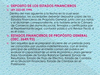 DEPOSITO DE LOS ESTADOS FINANCIEROSLEY 222 DE 1995    Dentro del mes siguiente a la fecha en la cual sean aprobados, las sociedades deberán depositar copia de los Estados Financieros de Propósito General, junto con sus notas y el dictamen correspondiente, si lo hubiere ante la Cámara de Comercio del domicilio social, firmados y certificados por el Representante Legal, contador público y/o Revisor Fiscal, si es el caso.ESTADOS FINANCIEROS DE PROPÓSITO GENERAL (DEC. 2649/93)Son aquellos que se preparan al cierre de un período para ser conocidos por usuarios indeterminados, con el ánimo principal de satisfacer el interés común del público en evaluar la capacidad de un ente económico para generar flujos favorables de fondos Balance General, Estado de Resultados, Estado de Flujo de Efectivo, Estado de Cambios en la Situación Financiera, Estado de Cambios en el Patrimonio