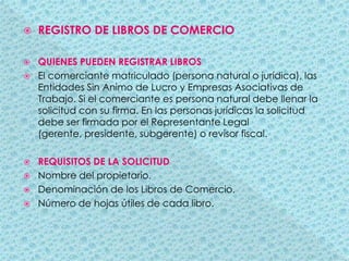 REGISTRO DE LIBROS DE COMERCIOQUIENES PUEDEN REGISTRAR LIBROSEl comerciante matriculado (persona natural o jurídica), las Entidades Sin Animo de Lucro y Empresas Asociativas de Trabajo. Si el comerciante es persona natural debe llenar la solicitud con su firma. En las personas jurídicas la solicitud debe ser firmada por el Representante Legal (gerente, presidente, subgerente) o revisor fiscal.REQUISITOS DE LA SOLICITUDNombre del propietario.Denominación de los Libros de Comercio.Número de hojas útiles de cada libro.
