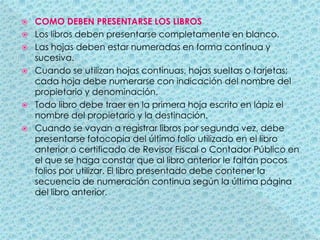 COMO DEBEN PRESENTARSE LOS LIBROSLos libros deben presentarse completamente en blanco.Las hojas deben estar numeradas en forma continua y sucesiva.Cuando se utilizan hojas continuas, hojas sueltas o tarjetas; cada hoja debe numerarse con indicación del nombre del propietario y denominación.Todo libro debe traer en la primera hoja escrito en lápiz el nombre del propietario y la destinación.Cuando se vayan a registrar libros por segunda vez, debe presentarse fotocopia del último folio utilizado en el libro anterior o certificado de Revisor Fiscal o Contador Público en el que se haga constar que al libro anterior le faltan pocos folios por utilizar. El libro presentado debe contener la secuencia de numeración continua según la última página del libro anterior. 