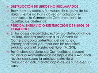 DESTRUCCIÓN DE LIBROS NO RECLAMADOSTranscurridos cuatros (4) meses del registro de los libros, si éstos no han sido reclamados por el interesado, la Cámara de Comercio tiene la facultad de destruirlos.PÉRDIDA, EXTRAVIO O DESTRUCCIÓN DE LIBROS DE COMERCIOEn los casos de pérdida, extravío o destrucción de un libro, deberá presentar a la Cámara de Comercio copia auténtica del denuncio correspondiente y cumplir con los requisitos exigidos para el registro del libro (No.2-3).Tratándose de Libros de Contabilidad, deberá avisar a la Administración de Impuestos y Aduanas Nacionales sobre la pérdida, extravío o destrucción adjuntando copia del denuncio en su caso.