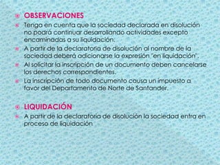 OBSERVACIONESTenga en cuenta que la sociedad declarada en disolución no podrá continuar desarrollando actividades excepto encaminadas a su liquidación.A partir de la declaratoria de disolución al nombre de la sociedad deberá adicionarse la expresión "en liquidación".Al solicitar la inscripción de un documento deben cancelarse los derechos correspondientes.La inscripción de todo documento causa un impuesto a favor del Departamento de Norte de Santander.LIQUIDACIÓNA partir de la declaratoria de disolución la sociedad entra en proceso de liquidación