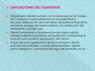 OBLIGACIONES DEL LIQUIDADOREl liquidador deberá cumplir con lo ordenado en el Código de Comercio y especialmente con la publicidad a terceros, elaboración de inventarios, del balance final de la sociedad, el pago del pasivo externo y la distribución del remanente, si es del caso.Deberá someterse a consideración del órgano social correspondiente el proyecto de liquidación y elaborarse el acta en que conste la aprobación del mismo.Copia del acta aprobatoria de los inventarios y de las actuaciones judiciales, cuando éstas existieren, deben protocolizarse en una notaría del lugar del domicilio social.