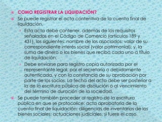 COMO REGISTRAR LA LIQUIDACIÓN?Se puede registrar el acta contentiva de la cuenta final de liquidación.Esta acta debe contener, además de los requisitos señalados en el Código de Comercio (artículos 189 y 431), los siguientes: nombre de los asociados; valor de su correspondiente interés social (valor patrimonial); y, la suma de dinero o los bienes que reciba cada uno a título de liquidación.Debe enviarse para registro copia autorizada por el representante legal, por el secretario o debidamente autenticada, y con la constancia de su aprobación por parte de los socios. La fecha del acta debe ser posterior a la de la escritura pública de disolución o al vencimiento del término de duración de la sociedad.Se puede también proceder al registro de la escritura pública en que se protocolice: acta aprobatoria de la cuenta final de liquidación; diligencias de inventarios de los bienes sociales; actuaciones judiciales, si fuere el caso.