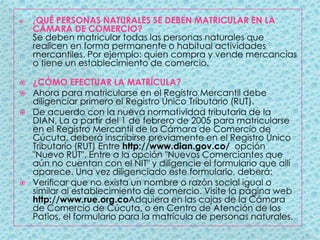 ¿QUÉ PERSONAS NATURALES SE DEBEN MATRICULAR EN LA CÁMARA DE COMERCIO?Se deben matricular todas las personas naturales que realicen en forma permanente o habitual actividades mercantiles. Por ejemplo: quien compra y vende mercancías o tiene un establecimiento de comercio. ¿CÓMO EFECTUAR LA MATRÍCULA?Ahora para matricularse en el Registro Mercantil debe diligenciar primero el Registro Único Tributario (RUT).De acuerdo con la nueva normatividad tributaria de la DIAN, La a partir del 1 de febrero de 2005 para matricularse en el Registro Mercantil de la Cámara de Comercio de Cúcuta, deberá inscribirse previamente en el Registro Único Tributario (RUT) Entre http://www.dian.gov.co/  opción "Nuevo RUT". Entre a la opción "Nuevos Comerciantes que aún no cuentan con el NIT" y diligencie el formulario que allí aparece. Una vez diligenciado este formulario, deberá:Verificar que no exista un nombre o razón social igual o similar al establecimiento de comercio. Visite la página web http://www.rue.org.coAdquiera en las cajas de la Cámara de Comercio de Cúcuta, o en Centro de Atención de los Patios, el formulario para la matrícula de personas naturales.