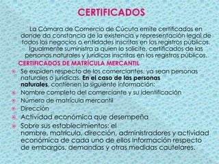 CERTIFICADOSLa Cámara de Comercio de Cúcuta emite certificados en donde da constancia de la existencia y representación legal de todos los negocios o entidades inscritas en los registros públicos. Igualmente suministra a quien lo solicite, certificados de las personas naturales y jurídicas inscritas en los registros públicos.     CERTIFICADOS DE MATRÍCULA MERCANTILSe expiden respecto de los comerciantes, ya sean personas naturales o jurídicas. En el caso de las personas naturales, contienen la siguiente información:Nombre completo del comerciante y su identificaciónNúmero de matrícula mercantilDirecciónActividad económica que desempeñaSobre sus establecimientos: el nombre, matrícula, dirección, administradores y actividad económica de cada uno de ellos Información respecto de embargos, demandas y otras medidas cautelares.