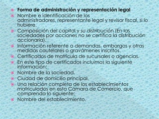 Forma de administración y representación legalNombre e identificación de los administradores, representante legal y revisor fiscal, si lo hubiere.Composición del capital y su distribución (En las sociedades por acciones no se certifica la distribución accionaria).Información referente a demandas, embargos y otras medidas cautelares o gravámenes inscritos.Certificados de matrícula de sucursales o agencias.En este tipo de certificados incluimos la siguiente información:Nombre de la sociedad.Ciudad de domicilio principal.Una relación completa de los establecimientos matriculados en esta Cámara de Comercio, que comprenda lo siguiente:Nombre del establecimiento.