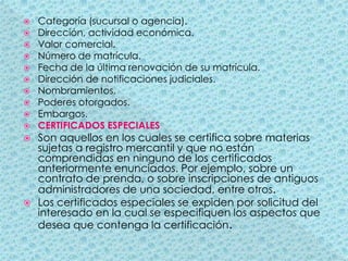 Categoría (sucursal o agencia).Dirección, actividad económica.Valor comercial.Número de matrícula.Fecha de la última renovación de su matrícula.Dirección de notificaciones judiciales.Nombramientos.Poderes otorgados.Embargos.CERTIFICADOS ESPECIALESSon aquellos en los cuales se certifica sobre materias sujetas a registro mercantil y que no están comprendidas en ninguno de los certificados anteriormente enunciados. Por ejemplo, sobre un contrato de prenda, o sobre inscripciones de antiguos administradores de una sociedad, entre otros.Los certificados especiales se expiden por solicitud del interesado en la cual se especifiquen los aspectos que desea que contenga la certificación.