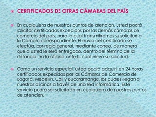 CERTIFICADOS DE OTRAS CÁMARAS DEL PAÍSEn cualquiera de nuestros puntos de atención, usted podrá solicitar certificados expedidos por las demás cámaras de comercio del país, para lo cual transmitiremos su solicitud a la Cámara correspondiente. El envío del certificado se efectúa, por regla general, mediante correo, de manera que a usted le será entregado, dentro del término de la distancia, en la oficina ante la cual elevó su solicitud.Como un servicio especial, usted podrá adquirir en 24 horas certificados expedidos por las Cámaras de Comercio de Bogotá, Medellín, Cali y Bucaramanga, los cuales llegan a nuestras oficinas a través de una red informática. Este servicio podrá ser solicitado en cualquiera de nuestros puntos de atención.