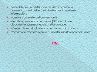 Para obtener un certificado de otra cámara de comercio, usted deberá suministrarnos la siguiente información:Nombre completo del comerciante.Identificación del comerciante (NIT, cédula de ciudadanía, pasaporte, etc.), si la conoce.Número de matrícula del comerciante, si lo conoce.Cámara de Comercio en la cual está inscrito el comerciante.                                        FIN.
