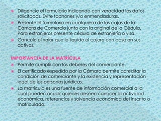 Diligencie el formulario indicando con veracidad los datos solicitados. Evite tachones y/o enmendaduras.Presente el formulario en cualquiera de las cajas de la Cámara de Comercio junto con la original de la Cédula. Para extranjeros presente cédula de extranjería o visa.Cancele el valor que le liquide el cajero con base en sus activos.IMPORTANCIA DE LA MATRÍCULAPermite cumplir con los deberes del comerciante.El certificado expedido por la Cámara permite acreditar la condición de comerciante y la existencia y representación legal de las personas jurídicas.La matrícula es una fuente de información comercial a la cual pueden acudir quienes deseen conocer la actividad económica, referencias y solvencia económica del inscrito o matriculado.