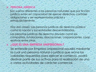 PERSONA JURÍDICA     Son sujetos diferentes a las personas naturales que por ficción jurídica están en capacidad de ejercer derechos, contraer obligaciones y ser representadas judicial y extrajudicialmente. Hay dos clases: Las personas jurídicas de derecho público como la nación y sus entidades descentralizadas.     Las personas jurídicas de derecho privado como las compañías, fundaciones, asociaciones, corporaciones, cooperativas entre otras.¿QUE ES UNA EMPRESA UNIPERSONAL?     Se entiende por Empresa Unipersonal aquella mediante la cual una persona natural o jurídica que reúna las calidades requeridas para ejercer el comercio, podrá destinar parte de sus activos para la realización de una o varias actividades de carácter comercial. 