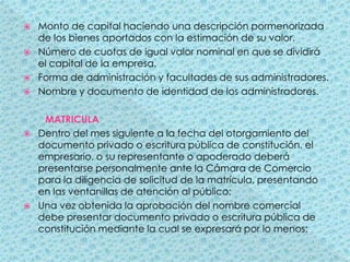 Monto de capital haciendo una descripción pormenorizada de los bienes aportados con la estimación de su valor.Número de cuotas de igual valor nominal en que se dividirá el capital de la empresa. Forma de administración y facultades de sus administradores.Nombre y documento de identidad de los administradores.MATRICULADentro del mes siguiente a la fecha del otorgamiento del documento privado o escritura pública de constitución, el empresario, o su representante o apoderado deberá presentarse personalmente ante la Cámara de Comercio para la diligencia de solicitud de la matrícula, presentando en las ventanillas de atención al público:Una vez obtenida la aprobación del nombre comercial debe presentar documento privado o escritura pública de constitución mediante la cual se expresará por lo menos: