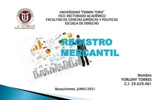 UNIVERSIDAD "FERMIN TORO”
VICE-RECTORADO ACADÈMICO
FACULTAD DE CIENCIAS JURÌDICAS Y POLITICAS
ESCUELA DE DERECHO
Nombre
YORLENY TORRES
C.I: 29.629.461
Barquisimeto, JUNIO/2021
REGISTRO
MERCANTIL
 