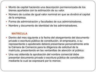 Monto de capital haciendo una descripción pormenorizada de los bienes aportados con la estimación de su valor.Número de cuotas de igual valor nominal en que se dividirá el capital de la empresa. Forma de administración y facultades de sus administradores.Nombre y documento de identidad de los administradores.        MATRICULADentro del mes siguiente a la fecha del otorgamiento del documento privado o escritura pública de constitución, el empresario, o su representante o apoderado deberá presentarse personalmente ante la Cámara de Comercio para la diligencia de solicitud de la matrícula, presentando en las ventanillas de atención al público:Una vez obtenida la aprobación del nombre comercial debe presentar documento privado o escritura pública de constitución mediante la cual se expresará por lo menos: