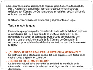 5. Solicitar formulario adicional de registro para fines tributarios (NIT, Rut). Requisitos: Diligenciar formulario Documentos soportes exigidos por Cámara de Comercio para el registro, según el tipo de ente de que se trate. 6. Obtener Certificado de existencia y representación legal. Tenga en cuenta que:Recuerde que para quedar formalizado ante la DIAN deberá obtener el certificado del RUT que expide la DIAN. A partir del 1o. de noviembre de 2005, el certificado RUT puede ser obtenido por primera vez en cualquier sede de la Cámara de Comercio. Si requiere copias adicionales deberán ser solicitadas directamente en la DIAN.¿CUÁNDO SE DEBE REALIZAR LA MATRÍCULA MERCANTIL?La matrícula debe efectuarse dentro del mes siguiente a la fecha en la cual empezó a ejercer el comercio. ¿DÓNDE SE DEBE MATRICULAR?La persona natural debe presentar su solicitud de matrícula en la cámara de comercio con jurisdicción en el lugar donde se encuentre domiciliada.
