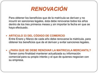 RENOVACIÓNPara obtener los beneficios que de la matrícula se derivan y no incurrir en sanciones legales, ésta debe renovarse todos los años dentro de los tres primeros meses y sin importar la fecha en que se haya efectuado. ARTICULO 33 DEL CÓDIGO DE COMERCIOEntre Enero y Marzo de cada año debe renovarse la matricula, para obtener los beneficios que de el derivan y evitar sanciones legales.¿PARA QUE SE DEBE RENOVAR LA MATRICULA MERCANTIL?Tienen como finalidad mantener actualizada su información comercial para su propio interés y el que de quienes negocian con su empresa. 