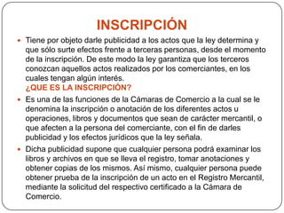 INSCRIPCIÓNTiene por objeto darle publicidad a los actos que la ley determina y que sólo surte efectos frente a terceras personas, desde el momento de la inscripción. De este modo la ley garantiza que los terceros conozcan aquellos actos realizados por los comerciantes, en los cuales tengan algún interés. ¿QUE ES LA INSCRIPCIÓN?Es una de las funciones de la Cámaras de Comercio a la cual se le denomina la inscripción o anotación de los diferentes actos u operaciones, libros y documentos que sean de carácter mercantil, o que afecten a la persona del comerciante, con el fin de darles publicidad y los efectos jurídicos que la ley señala.Dicha publicidad supone que cualquier persona podrá examinar los libros y archivos en que se lleva el registro, tomar anotaciones y obtener copias de los mismos. Así mismo, cualquier persona puede obtener prueba de la inscripción de un acto en el Registro Mercantil, mediante la solicitud del respectivo certificado a la Cámara de Comercio.