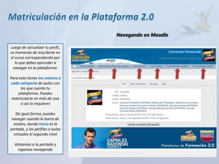 Navegando en Moodle

Luego de actualizar tu perfil,
es momento de inscribirte en
el curso correspondiente por
   lo que debes aprender a
 navegar en la plataforma.

Para esto tienes los enlaces a
cada categoría de aulas con
      las que cuenta tu
    plataforma. Puedes
 matricularte en más de una
      si así lo requieres

   De igual forma, puedes
 navegar usando la barra de
  niveles, donde Inicio es la
portada, y los perfiles o aulas
  virtuales el segundo nivel
 