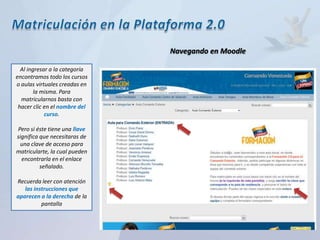Navegando en Moodle

  Al ingresar a la categoría
encontramos todo los cursos
o aulas virtuales creadas en
        la misma. Para
  matricularnos basta con
 hacer clic en el nombre del
            curso.

Pero si éste tiene una llave
significa que necesitaras de
 una clave de acceso para
matricularte, la cual pueden
  encontrarla en el enlace
          señalado.

Recuerda leer con atención
   las instrucciones que
aparecen a la derecha de la
          pantalla
 