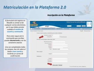 Inscripción en la Plataforma

 El formulario de registro en
    Moodle es similar al de
cualquier correo electrónico,
   por lo que debes prestar
    cuidado al nombre de
    usuario y contraseña.

   Para estar seguro de la
  contraseña que escribes
puedes desmarcarla y ver los
     caracteres exactos

Una vez completados todos
los campos, has clic sobre el
    botón crear cuenta y
    recibirás un correo de
        confirmación
 