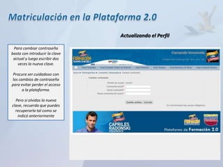 Actualizando el Perfil

 Para cambiar contraseña
basta con introducir la clave
 actual y luego escribir dos
   veces la nueva clave.

 Procura ser cuidadoso con
los cambios de contraseña
para evitar perder el acceso
      a la plataforma.

  Pero si olvidas la nueva
clave, recuerda que puedes
  recuperarla tal como se
   indicó anteriormente
 