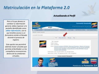 Actualizando el Perfil

   Pero si lo que deseas es
  cambiar tu información
general, debes ingresar a la
 pestaña identificada como
 editar información, con lo
  que tendrás acceso a un
formulario similar al llenado
    durante el proceso de
            registro.

 Esta opción nos permitirá
además incluir una foto que
permita al facilitador y a los
 compañeros reconocernos
  dentro de los ambientes
         virtuales.
 