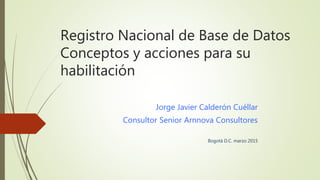 Registro Nacional de Base de Datos
Conceptos y acciones para su
habilitación
Jorge Javier Calderón Cuéllar
Consultor Senior Arnnova Consultores
Bogotá D.C. marzo 2015
 