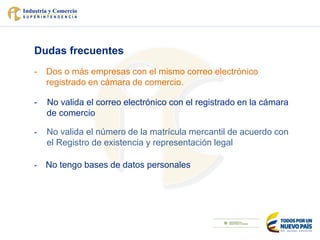 Dudas frecuentes
- Dos o más empresas con el mismo correo electrónico
registrado en cámara de comercio.
- No valida el correo electrónico con el registrado en la cámara
de comercio
- No valida el número de la matrícula mercantil de acuerdo con
el Registro de existencia y representación legal
- No tengo bases de datos personales
 