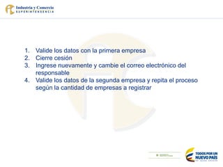 1. Valide los datos con la primera empresa
2. Cierre cesión
3. Ingrese nuevamente y cambie el correo electrónico del
responsable
4. Valide los datos de la segunda empresa y repita el proceso
según la cantidad de empresas a registrar
 