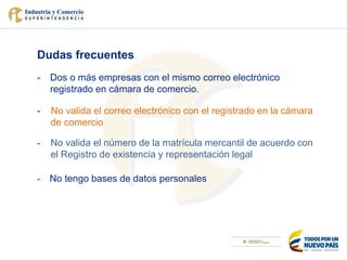 Dudas frecuentes
- Dos o más empresas con el mismo correo electrónico
registrado en cámara de comercio.
- No valida el correo electrónico con el registrado en la cámara
de comercio
- No valida el número de la matrícula mercantil de acuerdo con
el Registro de existencia y representación legal
- No tengo bases de datos personales
 