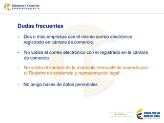 Dudas frecuentes
- Dos o más empresas con el mismo correo electrónico
registrado en cámara de comercio.
- No valida el correo electrónico con el registrado en la cámara
de comercio
- No valida el número de la matrícula mercantil de acuerdo con
el Registro de existencia y representación legal
- No tengo bases de datos personales
 