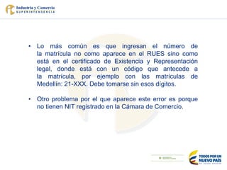 • Lo más común es que ingresan el número de
la matrícula no como aparece en el RUES sino como
está en el certificado de Existencia y Representación
legal, donde está con un código que antecede a
la matrícula, por ejemplo con las matrículas de
Medellín: 21-XXX. Debe tomarse sin esos dígitos.
• Otro problema por el que aparece este error es porque
no tienen NIT registrado en la Cámara de Comercio.
 