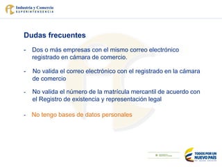 Dudas frecuentes
- Dos o más empresas con el mismo correo electrónico
registrado en cámara de comercio.
- No valida el correo electrónico con el registrado en la cámara
de comercio
- No valida el número de la matrícula mercantil de acuerdo con
el Registro de existencia y representación legal
- No tengo bases de datos personales
 