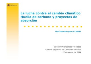 La lucha contra el cambio climático
Huella de carbono y proyectos de
absorción

Club Asturiano para la Calidad

Eduardo González Fernández
Oficina Española de Cambio Climático
27 de enero de 2014

 